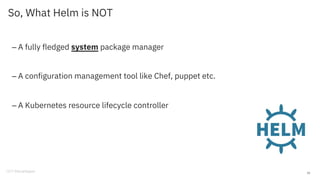 So, What Helm is NOT
– A fully fledged system package manager
– A configuration management tool like Chef, puppet etc.
– A Kubernetes resource lifecycle controller
10
 
