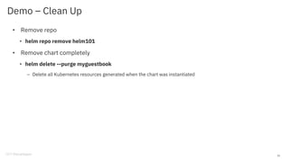 Demo – Clean Up
• Remove repo
• helm repo remove helm101
• Remove chart completely
• helm delete --purge myguestbook
– Delete all Kubernetes resources generated when the chart was instantiated
15
 
