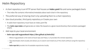 Helm Repository
• A chart repository is an HTTP server that houses an index.yaml file and some packaged charts
• The index file contains information/metadata about each chart in the repository
• The preferred way of sharing chart is by uploading them to a chart repository
• Use cloud provider, third party repository or Create your own
• A valid chart repository must have an index.yaml file
• The helm repo index will generate an index file based on a given local directory that contains packaged
charts
• Add repo to your local environment
• helm repo add myguestbook https://ibm.github.io/helm101/
– Where myguestbook is the name of local repo and https:// url provides the remote repository
– This downloads charts locally and allows you to search and install any of the charts without using the repository
URL
– helm repo list provides list of available repositories locally
22
 