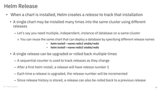 Helm Release
• When a chart is installed, Helm creates a release to track that installation
• A single chart may be installed many times into the same cluster using different
releases
– Let’s say you need multiple, independent, instance of database on a same cluster
» You can reuse the same chart that can deploy a database by specifying different release names
• helm install --name redis1 stable/redis
• helm install --name redis2 stable/redis
• A single release can be upgraded or rolled back multiple times
– A sequential counter is used to track releases as they change
– After a first helm install, a release will have release number 1
– Each time a release is upgraded, the release number will be incremented
– Since release history is stored, a release can also be rolled back to a previous release
24
 