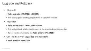 Upgrade and Rollback
• Upgrade
• helm upgrade <RELEASE> <CHART>
• This will upgrade existing deployment of specified release
• Rollback
• helm rollback <RELEASE> <REVISION>
• This will rollback a helm deployment to the specified revision number
• To see revision numbers, run helm history <RELEASE>
• Get the history of upgrades and rollbacks
• helm history < RELEASE>
25
 