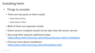 Installing Helm
• Things to consider
• There are two parts to Helm install:
– Helm Client (helm)
– Helm Server (Tiller)
• Both of them are separate installs
• Client version installed should not be later than the server version
• Securing Helm requires additional steps:
https://docs.helm.sh/using_helm/#securing-your-helm-installation
• Find out more about installation:
https://docs.helm.sh/using_helm/#installing-helm
26
 