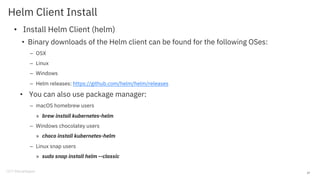 Helm Client Install
• Install Helm Client (helm)
• Binary downloads of the Helm client can be found for the following OSes:
– OSX
– Linux
– Windows
– Helm releases: https://github.com/helm/helm/releases
• You can also use package manager:
– macOS homebrew users
» brew install kubernetes-helm
– Windows chocolatey users
» choco install kubernetes-helm
– Linux snap users
» sudo snap install helm --classic
27
 