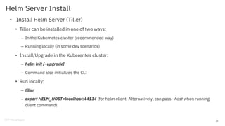 Helm Server Install
• Install Helm Server (Tiller)
• Tiller can be installed in one of two ways:
– In the Kubernetes cluster (recommended way)
– Running locally (in some dev scenarios)
• Install/Upgrade in the Kuberentes cluster:
– helm init [–upgrade]
– Command also initializes the CLI
• Run locally:
– tiller
– export HELM_HOST=localhost:44134 (for helm client. Alternatively, can pass –host when running
client command)
28
 