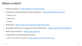 Where is Helm?
• GitHub repository - https://github.com/helm/helm
• Channels on the Kubernetes Slack workspace - https://kubernetes.slack.com
• #helm-users
• #helm-dev
• #charts
• Mailing list - https://lists.cncf.io/g/cncf-kubernetes-helm
• Developer call Every Thursdays at 9:30-10:00 Pacific - https://zoom.us/j/696660622
• Helm Documentation - https://docs.helm.sh
• Interested in contributing to the Helm?
• Refer to the Helm Community - https://github.com/helm/community
29
 