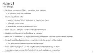 Helm v3
Key Changes
– No Server component (Tiller) – everything done via client
• All operations under user credentials
– Charts are updated with:
• Libraries that allow “define” attributes to be shared across charts
• Schema to control values
• Reserved ‘ext’ directory for extensions/scripts
– Helm will use a "lifecycle events" emitter/handler model
– Hooks are still supported, and will now be managed
– Helm has an embedded Lua engine for scripting some event handlers - scripts stored in charts
– For pull-based DevOps workflow, a new Helm Controller project will be started
• This is not required for a deployment and will be optional
– Cross platform plugins in Lua that only have a runtime dependency on Helm
– A complementary command to ’helm fetch’, to push packages to a repository
31
 