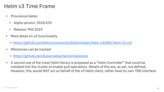 Helm v3 Time Frame
• Provisional dates:
• Alpha version: 2018 EOY
• Release: Mid 2019
• More detail on v3 functionality
• https://github.com/helm/community/blob/master/helm-v3/000-helm-v3.md
• Milestones can be tracked
• https://github.com/kubernetes/helm/milestones
• A second use of the (new) Helm library is proposed as a “Helm Controller” that could be
installed into the cluster to enable pull operations. Details of this are, as yet, not defined.
However, this would NOT act on behalf of the v3 Helm client, rather have its own TBD interface.
33
 