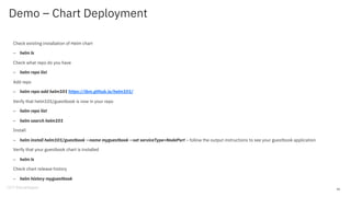 Demo – Chart Deployment
Check existing installation of Helm chart
– helm ls
Check what repo do you have
– helm repo list
Add repo
– helm repo add helm101 https://ibm.github.io/helm101/
Verify that helm101/guestbook is now in your repo
– helm repo list
– helm search helm101
Install
– helm install helm101/guestbook --name myguestbook --set serviceType=NodePort – follow the output instructions to see your guestbook application
Verify that your guestbook chart is installed
– helm ls
Check chart release history
– helm history myguestbook
40
 
