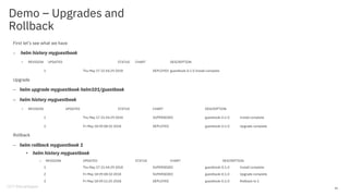 Demo – Upgrades and
Rollback
First let’s see what we have
– helm history myguestbook
• REVISION UPDATED STATUS CHART DESCRIPTION
1 Thu May 17 21:54:29 2018 DEPLOYED guestbook-0.1.0 Install complete
Upgrade
– helm upgrade myguestbook helm101/guestbook
– helm history myguestbook
• REVISION UPDATED STATUS CHART DESCRIPTION
1 Thu May 17 21:54:29 2018 SUPERSEDED guestbook-0.1.0 Install complete
2 Fri May 18 09:08:10 2018 DEPLOYED guestbook-0.1.0 Upgrade complete
Rollback
– helm rollback myguestbook 1
• helm history myguestbook
– REVISION UPDATED STATUS CHART DESCRIPTION
1 Thu May 17 21:54:29 2018 SUPERSEDED guestbook-0.1.0 Install complete
2 Fri May 18 09:08:10 2018 SUPERSEDED guestbook-0.1.0 Upgrade complete
3 Fri May 18 09:11:25 2018 DEPLOYED guestbook-0.1.0 Rollback to 1
41
 