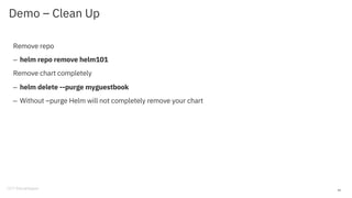 Demo – Clean Up
Remove repo
– helm repo remove helm101
Remove chart completely
– helm delete --purge myguestbook
– Without –purge Helm will not completely remove your chart
42
 