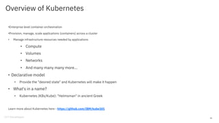 Overview of Kubernetes
•Enterprise level container orchestration
•Provision, manage, scale applications (containers) across a cluster
• Manage infrastructure resources needed by applications
• Compute
• Volumes
• Networks
• And many many many more...
• Declarative model
• Provide the "desired state" and Kubernetes will make it happen
• What's in a name?
• Kubernetes (K8s/Kube): "Helmsman" in ancient Greek
Learn more about Kubernetes here - https://github.com/IBM/kube101
45
 