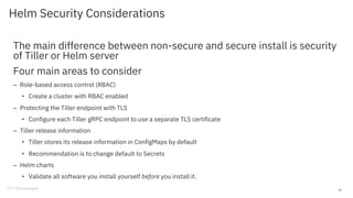 Helm Security Considerations
The main difference between non-secure and secure install is security
of Tiller or Helm server
Four main areas to consider
– Role-based access control (RBAC)
• Create a cluster with RBAC enabled
– Protecting the Tiller endpoint with TLS
• Configure each Tiller gRPC endpoint to use a separate TLS certificate
– Tiller release information
• Tiller stores its release information in ConfigMaps by default
• Recommendation is to change default to Secrets
– Helm charts
• Validate all software you install yourself before you install it.
47
 