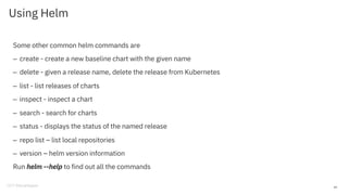Using Helm
Some other common helm commands are
– create - create a new baseline chart with the given name
– delete - given a release name, delete the release from Kubernetes
– list - list releases of charts
– inspect - inspect a chart
– search - search for charts
– status - displays the status of the named release
– repo list – list local repositories
– version – helm version information
Run helm --help to find out all the commands
49
 