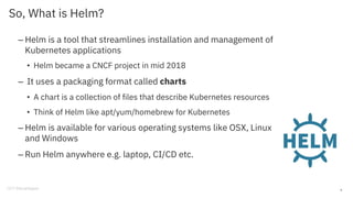 So, What is Helm?
– Helm is a tool that streamlines installation and management of
Kubernetes applications
• Helm became a CNCF project in mid 2018
– It uses a packaging format called charts
• A chart is a collection of files that describe Kubernetes resources
• Think of Helm like apt/yum/homebrew for Kubernetes
– Helm is available for various operating systems like OSX, Linux
and Windows
– Run Helm anywhere e.g. laptop, CI/CD etc.
9
 