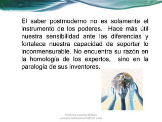 El saber postmoderno no es solamente el
instrumento de los poderes. Hace más útil
nuestra sensibilidad ante las diferencias y
fortalece nuestra capacidad de soportar lo
inconmensurable. No encuentra su razón en
la homología de los expertos, sino en la
paralogía de sus inventores.
Profesora Carolina Helman
Jornada Institucional ISPI nº 9026
 