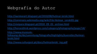 Webgrafia do Autor
http://weimarart.blogspot.pt/2010/08/helmar-lerski.html
http://commons.wikimedia.org/wiki/File:Helmar_Lerski01.jpg
http://vivipara.blogspot.pt/2010_09_01_archive.html
http://horsesthink.wordpress.com/category/photography/page/14/
http://www.museumfolkwang.de/de/sammlung/fotografie/highlights/kuenstler/helmarlerski.html
http://www.culturgest.pt/docs/helmarlerski_ing.pdf

 