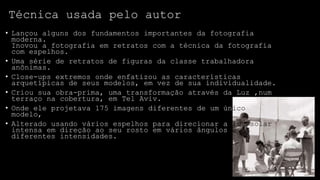 Técnica usada pelo autor
• Lançou alguns dos fundamentos importantes da fotografia
moderna.
Inovou a fotografia em retratos com a técnica da fotografia
com espelhos.
• Uma série de retratos de figuras da classe trabalhadora
anônimas.
• Close-ups extremos onde enfatizou as características
arquetípicas de seus modelos, em vez de sua individualidade.
• Criou sua obra-prima, uma transformação através da Luz ,num
terraço na cobertura, em Tel Aviv.
• Onde ele projetava 175 imagens diferentes de um único
modelo,
• Alterado usando vários espelhos para direcionar a luz solar
intensa em direção ao seu rosto em vários ângulos e
diferentes intensidades.

 