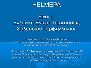 HELMEPAHELMEPA
Είναι ηΕίναι η
Ελληνική Ένωση ΠροστασίαςΕλληνική Ένωση Προστασίας
Θαλασσίου ΠεριβάλλοντοςΘαλασσίου Περιβάλλοντος
Η πρωτοποριακήΗ πρωτοποριακή εθελοντικήεθελοντική δέσμευσηδέσμευση
Ελλήνων ναυτικών και πλοιοκτητών για την προστασία τωνΕλλήνων ναυτικών και πλοιοκτητών για την προστασία των
θαλασσών από τη ρύπανση των πλοίων.θαλασσών από τη ρύπανση των πλοίων.
Με σύνθημαΜε σύνθημα «Να Σώσουμε τις Θάλασσες»«Να Σώσουμε τις Θάλασσες» διακήρυξαν το 1982διακήρυξαν το 1982
από τον Πειραιά τη θέλησή τους να εξαφανίσουν τη θαλάσσιααπό τον Πειραιά τη θέλησή τους να εξαφανίσουν τη θαλάσσια
ρύπανση που προέρχεται από τα πλοία και να ανυψώσουν τορύπανση που προέρχεται από τα πλοία και να ανυψώσουν το
επίπεδο ασφάλειας επάνω σε αυτά.επίπεδο ασφάλειας επάνω σε αυτά.
 