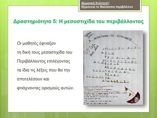 Οι μαθητές έφτιαξαν
τη δική τους μεσοστιχίδα του
Περιβάλλοντος επιλέγοντας
τα ίδια τις λέξεις που θα την
αποτελέσουν και
φτιάχνοντας ορισμούς αυτών.
Δραστηριότητα 5: Η μεσοστιχίδα του περιβάλλοντος
Θεματική Ενότητα1:
Εξερευνώ το θαλάσσιο περιβάλλον
 
