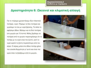 Δραστηριότητα 6: Ωκεανοί και κλιματική αλλαγή
Για το πείραμα χρειαστήκαμε δύο πλαστικά
ποτήρια, νερό. Πήραμε τα δύο ποτήρια και
γεμίσαμε το ένα με νερό βρύσης. Το άλλο το
αφήσαμε άδειο. Βάλαμε και τα δύο ποτήρια
στο ψυγείο για 15 λεπτά. Μόλις βγάλαμε τα
ποτήρια από το ψυγείο παρατηρήσαμε ότι το
ποτήρι με το νερό είναι πιο ζεστό, γιατί το
νερό κρατά τη ζέστη περισσότερο από τον
αέρα. Ο αέρας μέσα στο άδειο ποτήρι χάνει
πιο εύκολα θερμότητα γι’ αυτό και είναι πιο
κρύο όταν το βγάζουμε από το ψυγείο.
Θεματική Ενότητα 2:
Μαθαίνω με πειράματα
 
