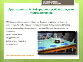 Δραστηριότητα 9: Καθαρισμός της θάλασσας από
πετρελαιοκηλίδα
Μιλήσαμε για τις δυσμενείς επιπτώσεις της διαρροής πετρελαίου στο θαλάσσιο
οικοσύστημα. Τα παιδιά πραγματοποίησαν το πείραμα «Καθαρισμός της θάλασσας
από πετρελαιοκηλίδα». Η περιγραφή, η εκτέλεση καθώς και η βιντεοσκόπηση του
πειράματος
έγινε από τους ίδιους
τους μαθητές και
βρίσκεται στον παρακάτω
υπερσύνδεσμο:
https://www.youtube.com/watch?v=jUPNkwGTnlU
Θεματική Ενότητα 2:
Μαθαίνω με πειράματα
 