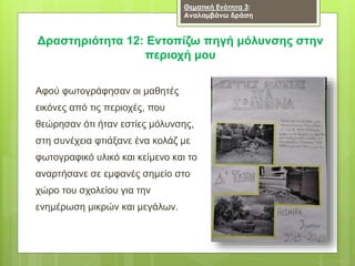 Δραστηριότητα 12: Εντοπίζω πηγή μόλυνσης στην
περιοχή μου
Θεματική Ενότητα 3:
Αναλαμβάνω δράση
Αφού φωτογράφησαν οι μαθητές
εικόνες από τις περιοχές, που
θεώρησαν ότι ήταν εστίες μόλυνσης,
στη συνέχεια φτιάξανε ένα κολάζ με
φωτογραφικό υλικό και κείμενο και το
αναρτήσανε σε εμφανές σημείο στο
χώρο του σχολείου για την
ενημέρωση μικρών και μεγάλων.
 