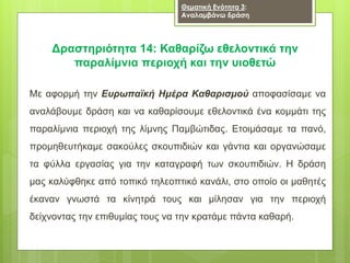 Δραστηριότητα 14: Καθαρίζω εθελοντικά την
παραλίμνια περιοχή και την υιοθετώ
Με αφορμή την Ευρωπαϊκή Ημέρα Καθαρισμού αποφασίσαμε να
αναλάβουμε δράση και να καθαρίσουμε εθελοντικά ένα κομμάτι της
παραλίμνια περιοχή της λίμνης Παμβώτιδας. Ετοιμάσαμε τα πανό,
προμηθευτήκαμε σακούλες σκουπιδιών και γάντια και οργανώσαμε
τα φύλλα εργασίας για την καταγραφή των σκουπιδιών. Η δράση
μας καλύφθηκε από τοπικό τηλεοπτικό κανάλι, στο οποίο οι μαθητές
έκαναν γνωστά τα κίνητρά τους και μίλησαν για την περιοχή
δείχνοντας την επιθυμίας τους να την κρατάμε πάντα καθαρή.
Θεματική Ενότητα 3:
Αναλαμβάνω δράση
 