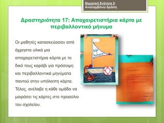 Δραστηριότητα 17: Αποχαιρετιστήρια κάρτα με
περιβαλλοντικό μήνυμα
Θεματική Ενότητα 3:
Αναλαμβάνω δράση
Οι μαθητές κατασκεύασαν από
άχρηστα υλικά μια
αποχαιρετιστήρια κάρτα με το
δικό τους καράβι για πρόσοψη
και περιβαλλοντικά μηνύματα
παντού στην υπόλοιπη κάρτα.
Τέλος, ανέλαβε η κάθε ομάδα να
μοιράσει τις κάρτες στο προαύλιο
του σχολείου.
 