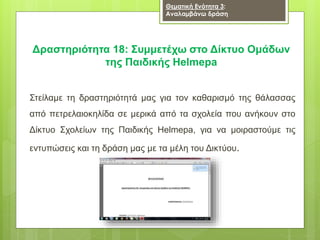 Δραστηριότητα 18: Συμμετέχω στο Δίκτυο Ομάδων
της Παιδικής Helmepa
Στείλαμε τη δραστηριότητά μας για τον καθαρισμό της θάλασσας
από πετρελαιοκηλίδα σε μερικά από τα σχολεία που ανήκουν στο
Δίκτυο Σχολείων της Παιδικής Helmepa, για να μοιραστούμε τις
εντυπώσεις και τη δράση μας με τα μέλη του Δικτύου.
Θεματική Ενότητα 3:
Αναλαμβάνω δράση
 