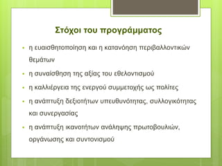 Στόχοι του προγράμματος
 η ευαισθητοποίηση και η κατανόηση περιβαλλοντικών
θεμάτων
 η συναίσθηση της αξίας του εθελοντισμού
 η καλλιέργεια της ενεργού συμμετοχής ως πολίτες
 η ανάπτυξη δεξιοτήτων υπευθυνότητας, συλλογικότητας
και συνεργασίας
 η ανάπτυξη ικανοτήτων ανάληψης πρωτοβουλιών,
οργάνωσης και συντονισμού
 