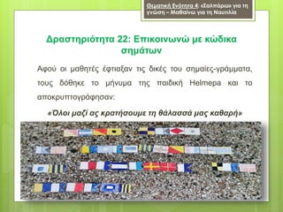Αφού οι μαθητές έφτιαξαν τις δικές του σημαίες-γράμματα,
τους δόθηκε το μήνυμα της παιδική Helmepa και το
αποκρυπτογράφησαν:
«Όλοι μαζί ας κρατήσουμε τη θάλασσά μας καθαρή»
Δραστηριότητα 22: Επικοινωνώ με κώδικα
σημάτων
Θεματική Ενότητα 4: «Σαλπάρω» για τη
γνώση – Μαθαίνω για τη Ναυτιλία
 