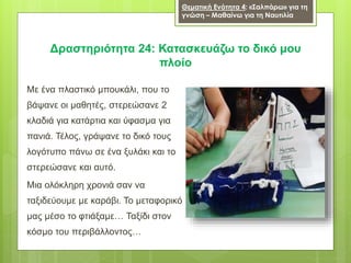 Με ένα πλαστικό μπουκάλι, που το
βάψανε οι μαθητές, στερεώσανε 2
κλαδιά για κατάρτια και ύφασμα για
πανιά. Τέλος, γράψανε το δικό τους
λογότυπο πάνω σε ένα ξυλάκι και το
στερεώσανε και αυτό.
Μια ολόκληρη χρονιά σαν να
ταξιδεύουμε με καράβι. Το μεταφορικό
μας μέσο το φτιάξαμε… Ταξίδι στον
κόσμο του περιβάλλοντος…
Δραστηριότητα 24: Κατασκευάζω το δικό μου
πλοίο
Θεματική Ενότητα 4: «Σαλπάρω» για τη
γνώση – Μαθαίνω για τη Ναυτιλία
 