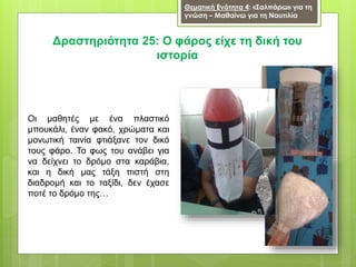 Θεματική Ενότητα 4: «Σαλπάρω» για τη
γνώση – Μαθαίνω για τη Ναυτιλία
Δραστηριότητα 25: Ο φάρος είχε τη δική του
ιστορία
Οι μαθητές με ένα πλαστικό
μπουκάλι, έναν φακό, χρώματα και
μονωτική ταινία φτιάξανε τον δικό
τους φάρο. Το φως του ανάβει για
να δείχνει το δρόμο στα καράβια,
και η δική μας τάξη πιστή στη
διαδρομή και το ταξίδι, δεν έχασε
ποτέ το δρόμο της…
 