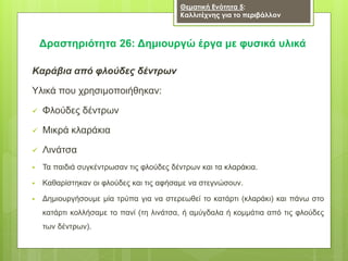 Δραστηριότητα 26: Δημιουργώ έργα με φυσικά υλικά
Καράβια από φλούδες δέντρων
Υλικά που χρησιμοποιήθηκαν:
 Φλούδες δέντρων
 Μικρά κλαράκια
 Λινάτσα
 Τα παιδιά συγκέντρωσαν τις φλούδες δέντρων και τα κλαράκια.
 Καθαρίστηκαν οι φλούδες και τις αφήσαμε να στεγνώσουν.
 Δημιουργήσουμε μία τρύπα για να στερεωθεί το κατάρτι (κλαράκι) και πάνω στο
κατάρτι κολλήσαμε το πανί (τη λινάτσα, ή αμύγδαλα ή κομμάτια από τις φλούδες
των δέντρων).
Θεματική Ενότητα 5:
Καλλιτέχνης για το περιβάλλον
 