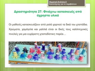 Οι μαθητές κατασκευάζουν από ρολό χαρτιού τα δικά του χταπόδια.
Χρώματα, χαμόγελα και μαλλιά είναι οι δικές τους καλλιτεχνικές
πινελιές για μια ευχάριστη χταποδίστικη παρέα…
Δραστηριότητα 27: Φτιάχνω κατασκευές από
άχρηστα υλικά
Θεματική Ενότητα 5:
Καλλιτέχνης για το περιβάλλον
 