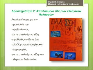 Αφού μιλήσαμε για την
προστασία του
περιβάλλοντος
και τα απειλούμενα είδη,
οι μαθητές φτιάξανε ένα
κολλάζ με φωτογραφίες και
πληροφορίες
για τα απειλούμενα είδη των
ελληνικών θαλασσών.
Δραστηριότητα 2: Απειλούμενα είδη των ελληνικών
θαλασσών
Θεματική Ενότητα1:
Εξερευνώ το θαλάσσιο περιβάλλον
 