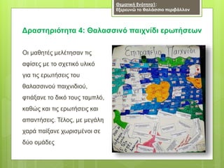 Δραστηριότητα 4: Θαλασσινό παιχνίδι ερωτήσεων
Οι μαθητές μελέτησαν τις
αφίσες με το σχετικό υλικό
για τις ερωτήσεις του
θαλασσινού παιχνιδιού,
φτιάξανε το δικό τους ταμπλό,
καθώς και τις ερωτήσεις και
απαντήσεις. Τέλος, με μεγάλη
χαρά παίξανε χωρισμένοι σε
δύο ομάδες
Θεματική Ενότητα1:
Εξερευνώ το θαλάσσιο περιβάλλον
 