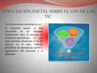 APRECIACIÓN INICIAL SOBRE EL USO DE LAS
TIC.
Las herramientas tecnológicas en
el momento actual, se han
convertido en un elemento
fundamental para el proceso de
enseñanza-aprendizaje, ya que
estas permiten dinamizar el rol del
docente en el aula. Además
posibilitan un aprendizaje global y
significativo del educador y el
educando.
 