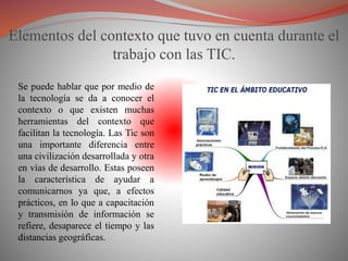 Elementos del contexto que tuvo en cuenta durante el
trabajo con las TIC.
Se puede hablar que por medio de
la tecnología se da a conocer el
contexto o que existen muchas
herramientas del contexto que
facilitan la tecnología. Las Tic son
una importante diferencia entre
una civilización desarrollada y otra
en vías de desarrollo. Estas poseen
la característica de ayudar a
comunicarnos ya que, a efectos
prácticos, en lo que a capacitación
y transmisión de información se
refiere, desaparece el tiempo y las
distancias geográficas.
 