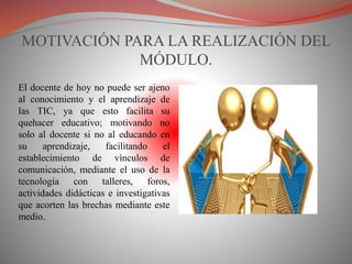 MOTIVACIÓN PARA LA REALIZACIÓN DEL
MÓDULO.
El docente de hoy no puede ser ajeno
al conocimiento y el aprendizaje de
las TIC, ya que esto facilita su
quehacer educativo; motivando no
solo al docente si no al educando en
su aprendizaje, facilitando el
establecimiento de vínculos de
comunicación, mediante el uso de la
tecnología con talleres, foros,
actividades didácticas e investigativas
que acorten las brechas mediante este
medio.
 