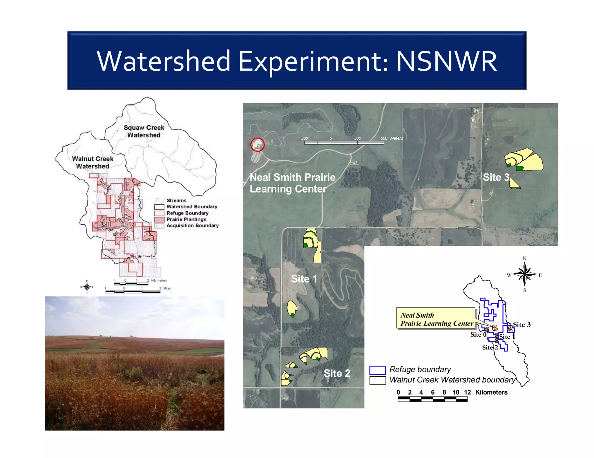 Watershed Experiment: NSNWR
Neal Smith Prairie
Learning Center
Site 1
Site 2
Site 3
#S
#S
#S
#S
Site 1
Site 2
Site 3
Site 0
%U
Neal Smith
Prairie Learning Center
0 2 4 6 8 10 12 Kilometers
N
EW
S
300 0 300 600 Meters
Walnut Creek Watershed boundary
Refuge boundary
 