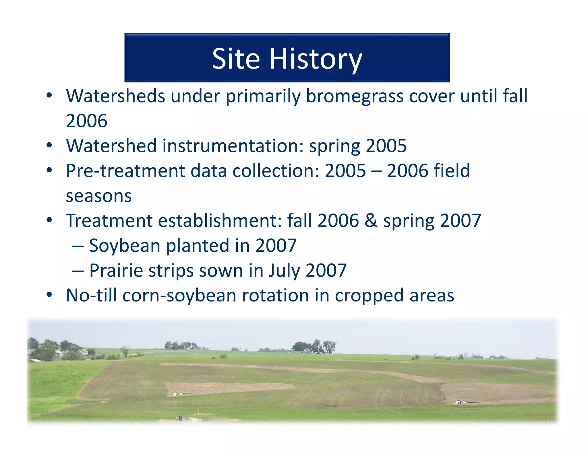 Site History
• Watersheds under primarily bromegrass cover until fall 
2006
• Watershed instrumentation: spring 2005
• Pre‐treatment data collection: 2005 – 2006 field 
seasons
• Treatment establishment: fall 2006 & spring 2007
– Soybean planted in 2007
– Prairie strips sown in July 2007
• No‐till corn‐soybean rotation in cropped areas
 
