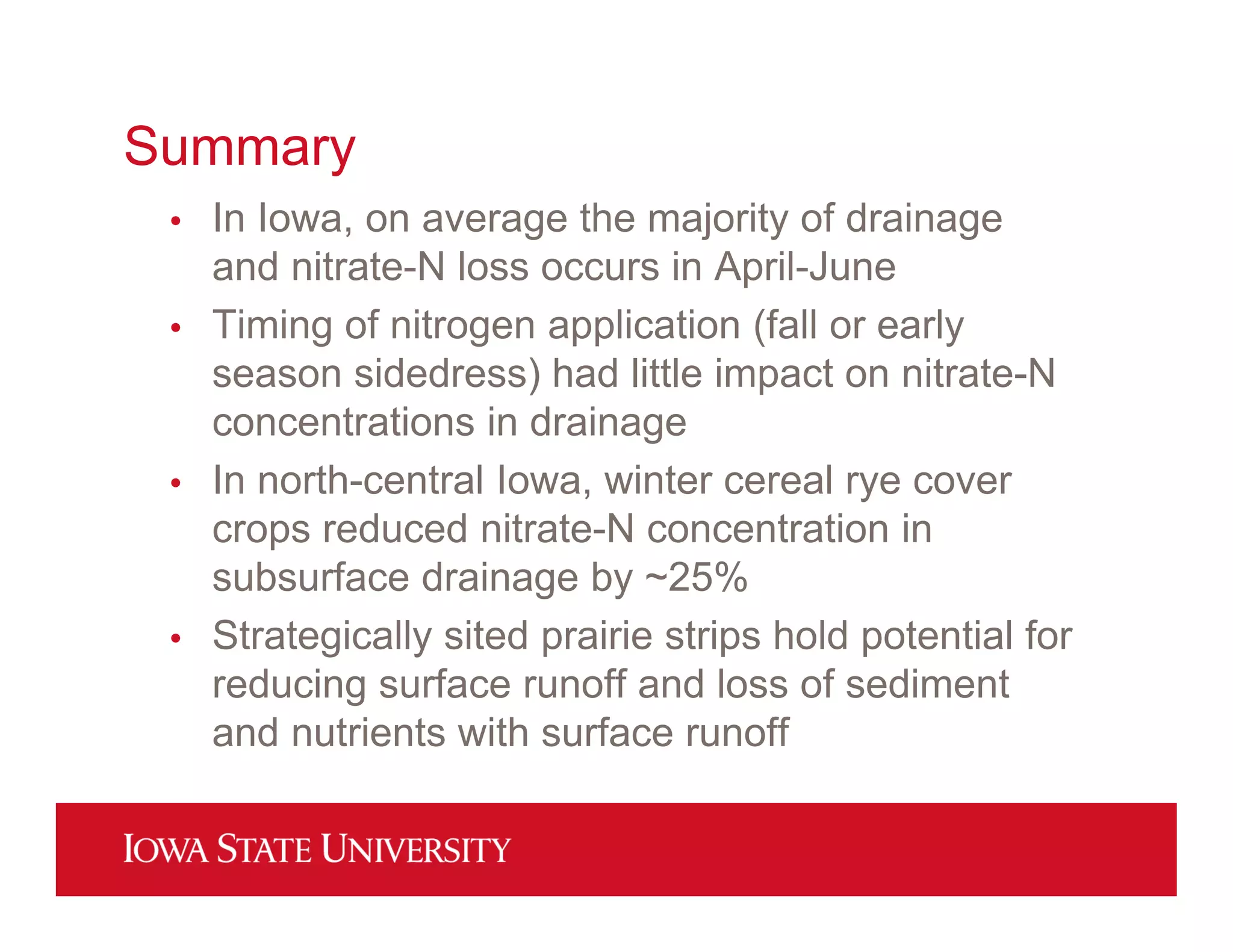 Summary
• In Iowa, on average the majority of drainage
and nitrate-N loss occurs in April-June
• Timing of nitrogen application (fall or early
season sidedress) had little impact on nitrate-N
concentrations in drainage
• In north-central Iowa, winter cereal rye cover
crops reduced nitrate-N concentration in
subsurface drainage by ~25%
• Strategically sited prairie strips hold potential for
reducing surface runoff and loss of sediment
and nutrients with surface runoff
 