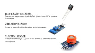 TEMPERATURE SENSOR
To sense the temperature inside helmet if more than 30° it turns on
exhaust fan.
VIBRATION SENSOR
It used to sense the vibration when accidental occur.
ALCOHOL SENSOR
It is liquid sensor(IQL25) fixed to the helmet to sense the alcohol
consumption.
 