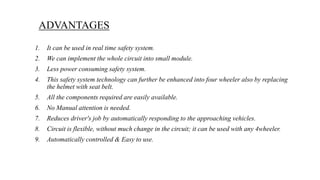 1. It can be used in real time safety system.
2. We can implement the whole circuit into small module.
3. Less power consuming safety system.
4. This safety system technology can further be enhanced into four wheeler also by replacing
the helmet with seat belt.
5. All the components required are easily available.
6. No Manual attention is needed.
7. Reduces driver's job by automatically responding to the approaching vehicles.
8. Circuit is flexible, without much change in the circuit; it can be used with any 4wheeler.
9. Automatically controlled & Easy to use.
ADVANTAGES
 