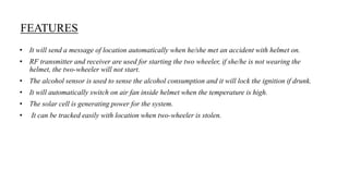 FEATURES
• It will send a message of location automatically when he/she met an accident with helmet on.
• RF transmitter and receiver are used for starting the two wheeler, if she/he is not wearing the
helmet, the two-wheeler will not start.
• The alcohol sensor is used to sense the alcohol consumption and it will lock the ignition if drunk.
• It will automatically switch on air fan inside helmet when the temperature is high.
• The solar cell is generating power for the system.
• It can be tracked easily with location when two-wheeler is stolen.
 
