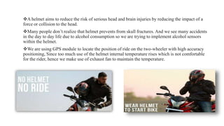 A helmet aims to reduce the risk of serious head and brain injuries by reducing the impact of a
force or collision to the head.
Many people don’t realize that helmet prevents from skull fractures. And we see many accidents
in the day to day life due to alcohol consumption so we are trying to implement alcohol sensors
within the helmet.
We are using GPS module to locate the position of ride on the two-wheeler with high accuracy
positioning, Since too much use of the helmet internal temperature rises which is not comfortable
for the rider, hence we make use of exhaust fan to maintain the temperature.
 