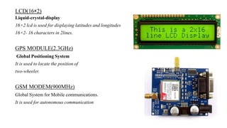 LCD(16×2)
Liquid-crystal-display
16×2 lcd is used for displaying latitudes and longitudes
16×2- 16 characters in 2lines.
GPS MODULE(2.3GHz)
Global Positioning System
It is used to locate the position of
two-wheeler.
GSM MODEM(900MHz)
Global System for Mobile communications.
It is used for autonomous communication
 