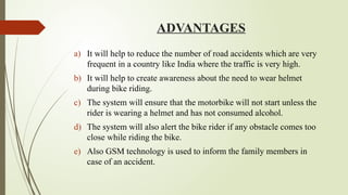 ADVANTAGES
a) It will help to reduce the number of road accidents which are very
frequent in a country like India where the traffic is very high.
b) It will help to create awareness about the need to wear helmet
during bike riding.
c) The system will ensure that the motorbike will not start unless the
rider is wearing a helmet and has not consumed alcohol.
d) The system will also alert the bike rider if any obstacle comes too
close while riding the bike.
e) Also GSM technology is used to inform the family members in
case of an accident.
 
