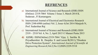 REFRENCES
a) International Journal of Science and Research (IJSR) ISSN
(Online): 2319 7064 Volume 3 Issue 3, March 2014 K.
‐
Sudarsan , P. Kumaraguru
b) International Journal of Electrical and Electronics Research
ISSN 2348-6988 (online) Vol. 2, Issue 4,Oct 2014 Manjesh N,
Prof. Sudarshan Raj
c) International Journal of Science and Research (IJSR) ISSN
2319 – 2518 Vol. 4, No. 2, April 2015 © Manasi Penta 2015
d) I(IJSR) ISSN(Online):2319 7064 Vijay J, Saritha B,
‐
Priyadharshini B, Deepika S and Laxmi R(2011),“Drunken
Drive Protection System”, International Journal of Scientific &
Engineering Research,Vol.2,No.12,ISSN:2229-5518
 